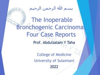 ‫الرحيم‬ ‫الرحمن‬ ‫هللا‬ ‫بسم‬
The Inoperable
Bronchogenic Carcinoma:
Four Case Reports
Prof. Abdulsalam Y Taha
College of Medicine
University of Sulaimani
2022 1
 