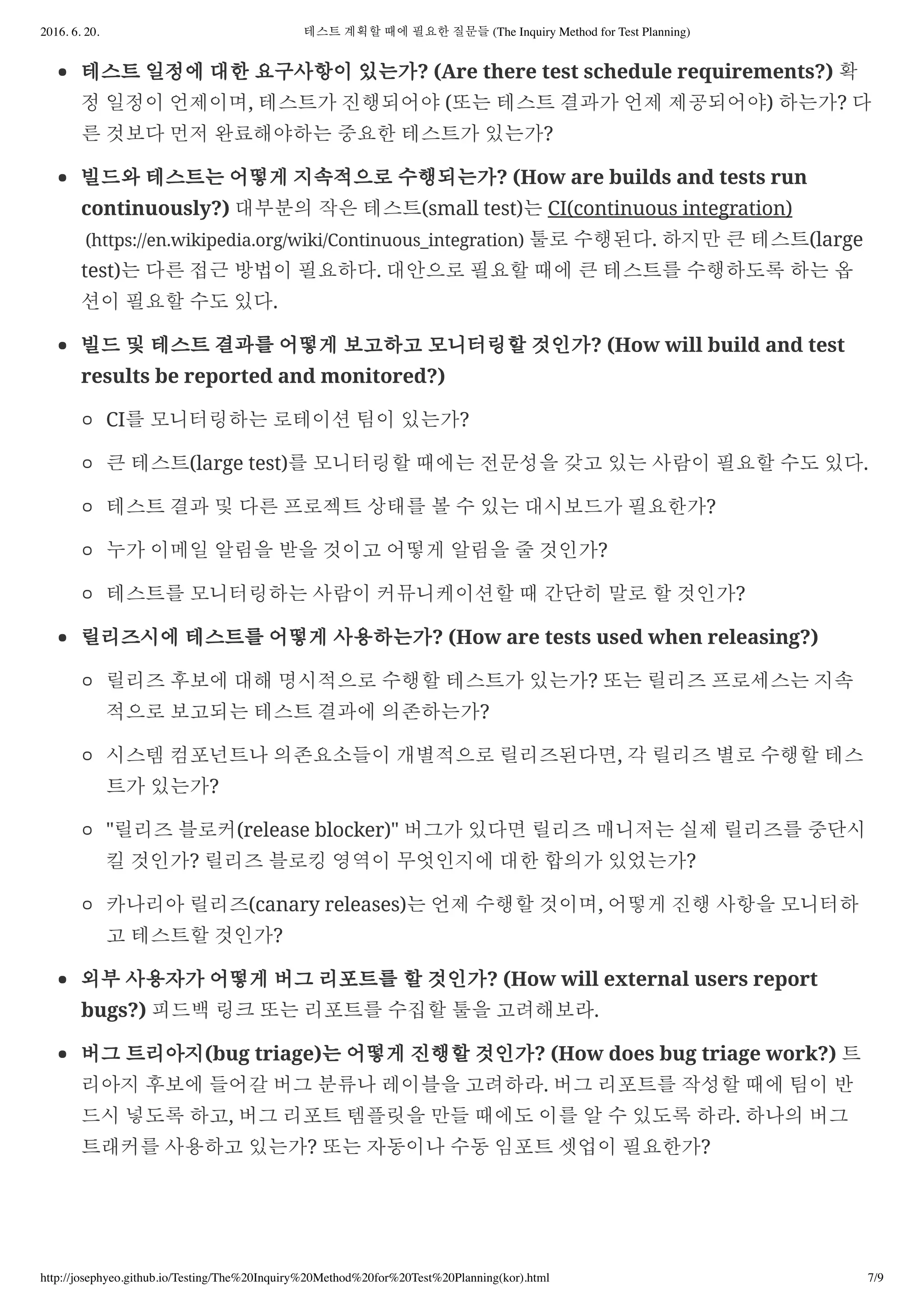 2016. 6. 20. 테스트 계획할 때에 필요한 질문들 (The Inquiry Method for Test Planning)
http://josephyeo.github.io/Testing/The%20Inquiry%20Method%20for%20Test%20Planning(kor).html 7/9
테스트 일정에 대한 요구사항이 있는가? (Are there test schedule requirements?) 확
정 일정이 언제이며, 테스트가 진행되어야 (또는 테스트 결과가 언제 제공되어야) 하는가? 다
른 것보다 먼저 완료해야하는 중요한 테스트가 있는가?
빌드와 테스트는 어떻게 지속적으로 수행되는가? (How are builds and tests run
continuously?) 대부분의 작은 테스트(small test)는 CI(continuous integration)
(https://en.wikipedia.org/wiki/Continuous_integration) 툴로 수행된다. 하지만 큰 테스트(large
test)는 다른 접근 방법이 필요하다. 대안으로 필요할 때에 큰 테스트를 수행하도록 하는 옵
션이 필요할 수도 있다.
빌드 및 테스트 결과를 어떻게 보고하고 모니터링할 것인가? (How will build and test
results be reported and monitored?)
CI를 모니터링하는 로테이션 팀이 있는가?
큰 테스트(large test)를 모니터링할 때에는 전문성을 갖고 있는 사람이 필요할 수도 있다.
테스트 결과 및 다른 프로젝트 상태를 볼 수 있는 대시보드가 필요한가?
누가 이메일 알림을 받을 것이고 어떻게 알림을 줄 것인가?
테스트를 모니터링하는 사람이 커뮤니케이션할 때 간단히 말로 할 것인가?
릴리즈시에 테스트를 어떻게 사용하는가? (How are tests used when releasing?)
릴리즈 후보에 대해 명시적으로 수행할 테스트가 있는가? 또는 릴리즈 프로세스는 지속
적으로 보고되는 테스트 결과에 의존하는가?
시스템 컴포넌트나 의존요소들이 개별적으로 릴리즈된다면, 각 릴리즈 별로 수행할 테스
트가 있는가?
"릴리즈 블로커(release blocker)" 버그가 있다면 릴리즈 매니저는 실제 릴리즈를 중단시
킬 것인가? 릴리즈 블로킹 영역이 무엇인지에 대한 합의가 있었는가?
카나리아 릴리즈(canary releases)는 언제 수행할 것이며, 어떻게 진행 사항을 모니터하
고 테스트할 것인가?
외부 사용자가 어떻게 버그 리포트를 할 것인가? (How will external users report
bugs?) 피드백 링크 또는 리포트를 수집할 툴을 고려해보라.
버그 트리아지(bug triage)는 어떻게 진행할 것인가? (How does bug triage work?) 트
리아지 후보에 들어갈 버그 분류나 레이블을 고려하라. 버그 리포트를 작성할 때에 팀이 반
드시 넣도록 하고, 버그 리포트 템플릿을 만들 때에도 이를 알 수 있도록 하라. 하나의 버그
트래커를 사용하고 있는가? 또는 자동이나 수동 임포트 셋업이 필요한가?
 