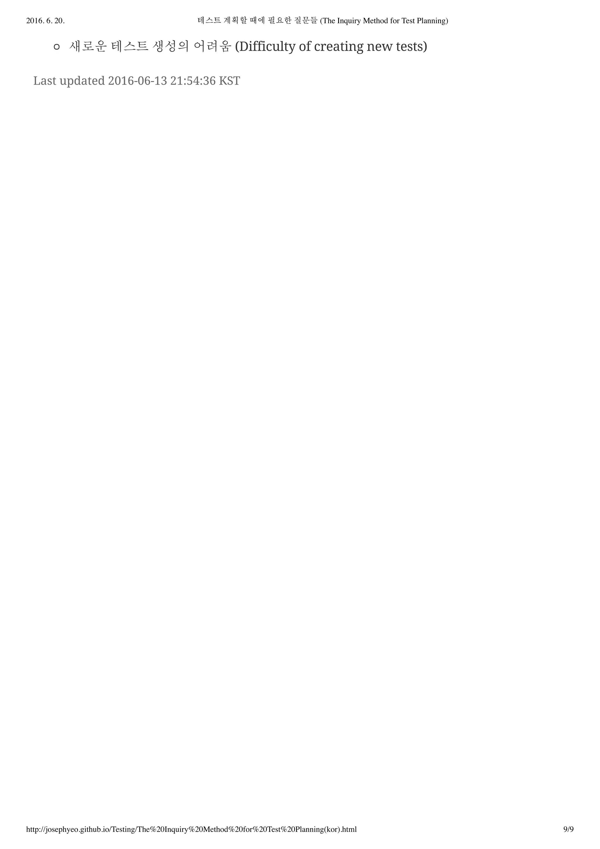 2016. 6. 20. 테스트 계획할 때에 필요한 질문들 (The Inquiry Method for Test Planning)
http://josephyeo.github.io/Testing/The%20Inquiry%20Method%20for%20Test%20Planning(kor).html 9/9
새로운 테스트 생성의 어려움 (Difficulty of creating new tests)
Last updated 2016-06-13 21:54:36 KST
 