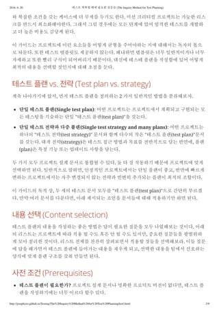 2016. 6. 20. 테스트 계획할 때에 필요한 질문들 (The Inquiry Method for Test Planning)
http://josephyeo.github.io/Testing/The%20Inquiry%20Method%20for%20Test%20Planning(kor).html 2/9
와 복잡한 조건을 갖는 케이스에 더 무게를 두기도 한다. 미션 크리티컬 프로젝트는 가능한 리스
크를 반드시 최소화해야한다. 그래서 그럴 경우에는 모든 단계에 었어 엄격한 테스트를 개발하
고 더 높은 비용도 감당케 된다.
이 가이드는 프로젝트에 이런 요소들을 어떻게 균형을 주어야하는 지에 대해서는 독자의 몫으
로 놔둔다. 또한 테스트 템플릿도 제공하지 않는다. 왜냐하면 템플릿은 너무 일반적이거나 너무
자세하고 또한 빨리 구식이 되어버리기 때문이다. 대신에 테스테 플랜을 작성함에 있어 어떻게
최적의 내용을 선택할 것인지에 대해 초점을 둔다.
vs. (Test plan vs. strategy)
계속 나아가기에 앞서, 먼저 테스트 플랜을 정의하는 2 가지 일반적인 방법을 분류해보자.
단일 테스트 플랜(Single test plan): 어떤 프로젝트는 프로젝트애서 계획되고 구현되는 모
든 테스팅을 기술하는 단일 "테스트 플랜(test plan)"을 갖는다.
단일 테스트 전략과 다중 플랜(Single test strategy and many plans): 어떤 프로젝트는
하나의 "테스트 전략(test strategy)" 문서와 함께 다수의 작은 "테스트 플랜(test plan)"문서
를 갖는다. 대게 전략(strategy)은 테스트 접근 방법과 목표를 전반적으로 담는 반면에, 플랜
(plan)은 특정 기능 또는 업데이트 사항을 담는다.
두 가지 모두 프로젝트 설계 문서로 통합될 수 있다. 둘 다 잘 작동하기 때문에 프로젝트에 맞게
선택하면 된다. 일반적으로 말하면, 안정적인 프로젝트에서는 단일 플랜이 좋고, 반면에 빠르게
변하는 프로젝트에서는 자주 변경되지 않는 전략과 빈번히 추가되는 플랜이 최적의 조합이다.
이 가이드의 목적 상, 두 개의 테스트 문서 모두를 "테스트 플랜(test plan)"으로 간단히 부르겠
다. 만약 여러 문서를 다룬다면, 아래 제시되는 조언을 문서들에 대해 적용하기만 하면 된다.
(Content selection)
테스트 플랜의 내용을 작성하는 좋은 방법은 답이 필요한 질문을 모두 나열해보는 것이다. 아래
의 리스트는 프로젝트에 따라 적용 될 수도 혹은 안 될 수도 있지만, 중요한 질문들을 광범위하
게 모아 정리한 것이다. 리스트 전체를 찬찬히 살펴보면서 적용할 것들을 선택해보라. 이들 질문
에 답을 해가면서 테스트 플랜에 들어가는 내용을 채우게 되고, 선택한 내용을 팀에서 선호하는
양식에 맞게 플랜 구조를 갖춰 만들면 된다.
(Prerequisites)
테스트 플랜이 필요한가? 프로젝트 설계 문서나 명확한 프로덕트 비전이 없다면, 테스트 플
랜을 작성하기에는 너무 이르다 할수 있다.
 