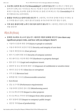 2016. 6. 20. 테스트 계획할 때에 필요한 질문들 (The Inquiry Method for Test Planning)
http://josephyeo.github.io/Testing/The%20Inquiry%20Method%20for%20Test%20Planning(kor).html 3/9
프로젝트 설계에 테스트가능성(testability)이 고려되어있는가? 프로젝트가 구현에 깊이
들어가기 전에, 모든 시나리오는 테스트 가능할 수 있도록 설계 되어야한다(가능하다면 자동
화 될 수 있도록). 프로젝트 설계 문서와 테스트 플랜 모두에 테스트 가능성(testability)에 대
한 커멘트를 담고 있어야한다.
플랜을 지속적으로 업데이트할 것인가? 혹 그렇다면, 지나치게 상세한 부분을 추가하는 것
은 주의할 필요가 있다. 그렇지 않으면 플랜을 유지보수하기에 너무 힘들 수 있다.
이와 같은 품질에 대한 노력이 다른 팀과 겹치지 않는가? 혹 그렇다면, 어떻게 중복 작업을
피할 것인가?
(Risk)
중대한 프로젝트 리스크가 있는가? 그렇다면 어떻게 완화할 것인가? (Are there any
significant project risks, and how will you mitigate them?)
사람이나 동물에 대한 상해 (Injury to people or animals)
사용자 데이터의 보안과 무결성 (Security and integrity of user data)
사용자 개인정보보호 (User privacy)
회사 시스템에 대한 보안 (Security of company systems)
하드웨어 또는 자신에 대한 피해 (Hardware or property damage)
법규 준수 이슈 (Legal and compliance issues)
대외비 및 중요 데이타에 대한 누출 (Exposure of confidential or sensitive data)
데이터 손실 및 변조 (Data loss or corruption)
수익 손실 (Revenue loss)
회복불가한 시나리오(Unrecoverable scenarios)
SLA (SLAs)
성능 요구사항 (Performance requirements)
사용자에게 잘못된 정보 전달 (Misinforming users)
타 프로젝트에 영향 (Impact to other projects)
타 프로젝트로 부터의 영향 (Impact from other projects)
회사 평판에 영향 (Impact to company’s public image)
생산성 저하 (Loss of productivity)
 