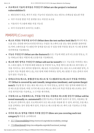 2016. 6. 20. 테스트 계획할 때에 필요한 질문들 (The Inquiry Method for Test Planning)
http://josephyeo.github.io/Testing/The%20Inquiry%20Method%20for%20Test%20Planning(kor).html 4/9
프로젝트의 기술적 취약점은 무엇인가? (What are the project’s technical
vulnerabilities?)
해킹당하기 쉬운, 깨지기 쉬운 기능이나 컴포넌트 또는 대규모 리팩토링 필요한 부분
자주 이슈를 발생 시킨 플랫폼 또는 의존성 요소들
사용자가 시스템에 해를 끼칠 가능성
과거 이슈들에서 보여지는 트렌드
(Coverage)
테스트 외양은 무엇처럼 보이나? (What does the test surface look like?) 하나의 메소
드를 갖는 간단한 라이브러리인가? 또는 수많은 유스케이스를 갖는 멀티 플랫폼 클라이언
트-서버 스테이트풀 시스템인가? 장애를 일으킬 수 있을 만한 부분을 찾도록 시스템 설계와
아키텍쳐를 기술해보라.
기능은 무엇인가? (What are the features?) 모든 기능에 대한 요약 리스트를 만들고, 기
능 카테고리 별로 어떻게 테스트할지를 기술해보라.
테스테 제외 영역은 무엇인가? (What will not be tested?) 모든 가능성을 커버하는 테스
트 스윗은 없다. 이 부분에 대한 내용을 앞 부분에 두고, 특정 케이스를 테스트 하지 않는 근
거를 적어두는 것이 최적의 방법이다. 예) 낮은 우선순위를 갖는 낮은 리스크에 대한 영역, 가
능성이 적은 복잡한 케이스들, 다른 팀에 의해 커버되는 영역, 테스팅할 수 있는 준비가 되어
있지 않은 기능들 등..
단위(소규모) 테스트, 통합(중규모) 테스트 및 시스템(대규모) 테스트가 무엇을 커버하는
가? (What is covered by unit (small), integration (medium), and system (large)
tests?) 가능할 할 수 있는 대로 테스트는 더 작게 만들고, 남겨진 작은 영역에 대해서만 더
큰 테스트를 만들라. 어떤 크기의 테스트로 테스트 케이스의 특정 부분을 테스트하는 것이
가장 최적인지를 기술하고, 그 근거를 제시하라.
수동테스트 vs 자동화테스트, 무엇을 수동 또는 자동화로 테스트할 것인가? (What will be
tested manually vs. automated?) 실현가능하고 비용대비 효과가 클 경우, 자동화는 항
상 최고의 선택이다. 많은 프로젝트에서 모든 테스트를 자동화 할 수 있다. 하지만, 수동 테스
트를 선택하는 것이 좋을 때가 있다. 수동으로 테스트할 테스트 케이스를 기술하고 근거를
제시하라.
각각의 테스트 영역을 어떻게 커버할 것인가? (How are you covering each test
category?) 다음을 고려해보라
접근성(accessibility) (http://www.w3.org/wiki/Accessibility_testing)
기능(functional) (http://en.wikipedia.org/wiki/Functional_testing)
 