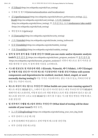 2016. 6. 20. 테스트 계획할 때에 필요한 질문들 (The Inquiry Method for Test Planning)
http://josephyeo.github.io/Testing/The%20Inquiry%20Method%20for%20Test%20Planning(kor).html 5/9
퍼징(fuzz) (http://en.wikipedia.org/wiki/Fuzz_testing)
국제화 및 현지화(internationalization and localization)
성능(performance) (http://en.wikipedia.org/wiki/Software_performance_testing), 로드
(load) (http://en.wikipedia.org/wiki/Load_testing), 스트레스(stress)
(http://en.wikipedia.org/wiki/Stress_testing), 및 지속성 또는 소크 (endurance (aka soak))
(https://en.wikipedia.org/wiki/Soak_testing)
개인정보보호(privacy)
보안(security) (http://en.wikipedia.org/wiki/Security_testing)
스모크(smoke) (http://en.wikipedia.org/wiki/Smoke_testing_(software))
안정성(stability) (http://en.wikipedia.org/wiki/Stability_testing)
사용성(usability) (http://en.wikipedia.org/wiki/Usability_testing)
정적 및 동적 분석 툴을 사용할 것인가? (Will you use static and/or dynamic analysis
tools?) 정적 분석 툴 (https://en.wikipedia.org/wiki/Static_program_analysis) 및 동적 분석 툴
(https://en.wikipedia.org/wiki/Dynamic_program_analysis)은 리뷰나 테스트로 찾기 어려운 문
제를 발견할 수 있다. 이 툴에 대한 사용을 고려해보라.
시스템 컴포넌트 및 의존성에 대한 스텁(stub), 목(mock), 페이크(fake), 스테이징(stage)
을 어떻게 만들 것인가? 아니면 테스팅 기간동안에만 사용할 것인가?(How will system
components and dependencies be stubbed, mocked, faked, staged, or used
normally during testing?) 이들 각각은 사용해야하는 좋은 이유가 있고, 커버리지에 영
향을 주는 부분이 다르다.
테스트 대상이 되는 빌드는 무엇인가? (What builds are your tests running against?)
테스트 대상은 HEAD 빌드, 스테이지 빌드인가 아니면 릴리즈 대상 후보인가? 만약 HEAD에
대해서만 테스트한다면, 어떻게 릴리즈의 개별 변경리스트의 셋을 선별하여 릴리즈 빌드를
테스트할 것인가? 그리고 보통 HEAD 빌드에서 볼 수 없는 시스템 형상 변경은 어떻게 테스
트할 것인가?
팀 외부에서 수핼될 테스팅의 종류는 무엇인가? (What kind of testing will be done
outside of your team?) 예를 들면,
도그푸딩(Dogfooding) (https://en.wikipedia.org/wiki/Eating_your_own_dog_food)
외부 클라우드소싱 테스팅
공개 알파/베타 버전 (릴리즈 전에 어떻게 테스트할 것인가?)
외부 신뢰할 만한 테스터들
 
