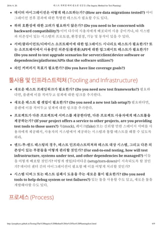 2016. 6. 20. 테스트 계획할 때에 필요한 질문들 (The Inquiry Method for Test Planning)
http://josephyeo.github.io/Testing/The%20Inquiry%20Method%20for%20Test%20Planning(kor).html 6/9
데이터 마이그레이션은 어떻게 테스트하는가? (How are data migrations tested?) 마이
그레이션 전후 결과에 대한 특별한 테스트가 필요할 수도 있다.
하위 호환성에 대한 고려가 필요하지 않은가? (Do you need to be concerned with
backward compatibility?) 이미 다수의 사용자에게 배포되어 사용 중이거나, 타 시스템
과 의존성이 있는 시스템의 프로토콜, 환경설정, 기능 및 동작이 있을 수 있다.
서버/클라이언트/디바이스 소프트웨어에 대한 업그레이드 시나리오 테스트가 필요한가? 또
는 소프트웨어에서 사용중인 의존성/플랫폼/API에 대한 업그레이트 테스트가 필요한가?
(Do you need to test upgrade scenarios for server/client/device software or
dependencies/platforms/APIs that the software utilizes?)
라인 커버러지 목표가 필요한가? (Do you have line coverage goals?)
(Tooling and Infrastructure)
새로운 테스트 프레임워크가 필요한가? (Do you need new test frameworks?) 필요하
다면, 플랜에 이를 적어두고 설계에 대한 링크를 추가한다.
새로운 테스트 랩 셋업이 필요한가? (Do you need a new test lab setup?) 필요하다면,
플랜에 이를 적어두고 설계에 대한 링크를 추가한다.
프로젝트가 다른 프로젝트에 서비스를 제공한다면, 다른 프로젝트 사용자에게 테스트툴을
제공하는가? (If your project offers a service to other projects, are you providing
test tools to those users?) 목(mock), 페이크(fake) 또는 신뢰할 만한 스테이지 서버를 사
용자에게 제공해서, 사용자의 시스템에서 제공하는 시스템과 통합 테스트를 해볼 수 있도록
하라.
엔드-투-엔드 테스팅의 경우, 테스트 인프라스트럭쳐와 테스트 대상 시스템, 그리고 다른 의
존성이 있는 부분들을 어떻게 관리할 것인가? (For end-to-end testing, how will test
infrastructure, systems under test, and other dependencies be managed?) 이들
을 어떻게 배포할 것인가? 어떻게 셋업/티어다운 (setup/torn-down)이 지속되도록 할 것인
가? 데이터 센터 간의 마이그레이션이 필요할 때 이를 어떻게 처리할 것인가?
시스템 디버그 또는 테스트 실패시 도움을 주는 새로운 툴이 필요한가? (Do you need
tools to help debug system or test failures?) 있는 툴을 사용할 수도 있고, 새로운 툴을
개발해야할 수도 있다.
(Process)
 