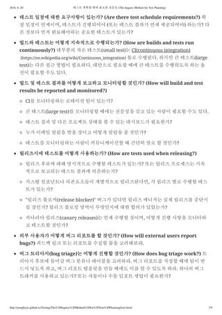 2016. 6. 20. 테스트 계획할 때에 필요한 질문들 (The Inquiry Method for Test Planning)
http://josephyeo.github.io/Testing/The%20Inquiry%20Method%20for%20Test%20Planning(kor).html 7/9
테스트 일정에 대한 요구사항이 있는가? (Are there test schedule requirements?) 확
정 일정이 언제이며, 테스트가 진행되어야 (또는 테스트 결과가 언제 제공되어야) 하는가? 다
른 것보다 먼저 완료해야하는 중요한 테스트가 있는가?
빌드와 테스트는 어떻게 지속적으로 수행되는가? (How are builds and tests run
continuously?) 대부분의 작은 테스트(small test)는 CI(continuous integration)
(https://en.wikipedia.org/wiki/Continuous_integration) 툴로 수행된다. 하지만 큰 테스트(large
test)는 다른 접근 방법이 필요하다. 대안으로 필요할 때에 큰 테스트를 수행하도록 하는 옵
션이 필요할 수도 있다.
빌드 및 테스트 결과를 어떻게 보고하고 모니터링할 것인가? (How will build and test
results be reported and monitored?)
CI를 모니터링하는 로테이션 팀이 있는가?
큰 테스트(large test)를 모니터링할 때에는 전문성을 갖고 있는 사람이 필요할 수도 있다.
테스트 결과 및 다른 프로젝트 상태를 볼 수 있는 대시보드가 필요한가?
누가 이메일 알림을 받을 것이고 어떻게 알림을 줄 것인가?
테스트를 모니터링하는 사람이 커뮤니케이션할 때 간단히 말로 할 것인가?
릴리즈시에 테스트를 어떻게 사용하는가? (How are tests used when releasing?)
릴리즈 후보에 대해 명시적으로 수행할 테스트가 있는가? 또는 릴리즈 프로세스는 지속
적으로 보고되는 테스트 결과에 의존하는가?
시스템 컴포넌트나 의존요소들이 개별적으로 릴리즈된다면, 각 릴리즈 별로 수행할 테스
트가 있는가?
"릴리즈 블로커(release blocker)" 버그가 있다면 릴리즈 매니저는 실제 릴리즈를 중단시
킬 것인가? 릴리즈 블로킹 영역이 무엇인지에 대한 합의가 있었는가?
카나리아 릴리즈(canary releases)는 언제 수행할 것이며, 어떻게 진행 사항을 모니터하
고 테스트할 것인가?
외부 사용자가 어떻게 버그 리포트를 할 것인가? (How will external users report
bugs?) 피드백 링크 또는 리포트를 수집할 툴을 고려해보라.
버그 트리아지(bug triage)는 어떻게 진행할 것인가? (How does bug triage work?) 트
리아지 후보에 들어갈 버그 분류나 레이블을 고려하라. 버그 리포트를 작성할 때에 팀이 반
드시 넣도록 하고, 버그 리포트 템플릿을 만들 때에도 이를 알 수 있도록 하라. 하나의 버그
트래커를 사용하고 있는가? 또는 자동이나 수동 임포트 셋업이 필요한가?
 