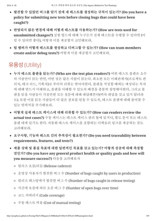 2016. 6. 20. 테스트 계획할 때에 필요한 질문들 (The Inquiry Method for Test Planning)
http://josephyeo.github.io/Testing/The%20Inquiry%20Method%20for%20Test%20Planning(kor).html 8/9
발견할 수 있었던 버그를 닫기 전에 새 테스트를 생성하는 규칙이 있는가? (Do you have a
policy for submitting new tests before closing bugs that could have been
caught?)
반영되지 않은 변경에 대해 어떻게 테스트를 사용하는가? (How are tests used for
unsubmitted changes?) 실험 빌드에 대해 누구든지 전체 테스트를 수행할 수 있다면 (이
럴 수 있다면 좋다), 어떻게 이를 제공할지 고민해보라.
팀 멤버가 어떻게 테스트를 생성하고 디버그할 수 있는가? (How can team members
create and/or debug tests?) 어떻게 이를 제공할지 고민해보라.
(Utility)
누가 테스트 플랜을 읽는가? (Who are the test plan readers?) 어떤 테스트 플랜은 소수
의 사람만이 읽는 반면, 어떤 것은 많은 사람이 읽는다. 최소한 모든 이해관계자(프로젝트 관
리자, 테크 리드, 기획자)로 부터의 리뷰는 받아야한다. 플랜을 작성할 때에는 예상되는 독자
에 대해 반드시 이해하고, 플랜을 이해할 수 있도록 배경을 충분히 설명해야한다. 그리고 플
랜을 읽을 사람들이 가질만한 모든 질문에 대해 대답해본다(비록 대답을 갖고 있지 않더라
도). 또한 이를 읽은 사람들이 더 많은 정보를 얻을 수 있도록, 테스트 플랜에 대해 물어볼 수
있는 연락처를 추가해보라.
어떻게 실제 테스트 케이스에 대해 리뷰할 수 있는가? (How can readers review the
actual test cases?) 수동 케이스는 테스트 케이스 관리 툴에 있거나, 별도 문서 또는 테스트
플랜 내에 있기도 한다. 자동화 테스트 케이스를 포함하는 디렉토리 링크를 제공하는 것도
고려해보라.
요구사항, 기능과 테스트 간의 추적성이 필요한가? (Do you need traceability between
requirements, features, and tests?)
제품 상태 및 품질 목표에 대한 일반적인 목표를 갖고 있는가? 어떻게 성공에 대해 측정할
것인가? (Do you have any general product health or quality goals and how will
you measure success?) 다음을 고려해보자
릴리즈 흐름/리듬 (Release cadence)
운영상 사용자가 발견한 버그 수 (Number of bugs caught by users in production)
릴리즈 테스팅에서 발견한 버그 수 (Number of bugs caught in release testing)
시간에 흐름에 따른 오픈 버그 수 (Number of open bugs over time)
코드 커버리지 (Code coverage)
수동 테스트 비용 (Cost of manual testing)
 