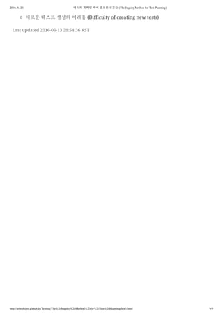 2016. 6. 20. 테스트 계획할 때에 필요한 질문들 (The Inquiry Method for Test Planning)
http://josephyeo.github.io/Testing/The%20Inquiry%20Method%20for%20Test%20Planning(kor).html 9/9
새로운 테스트 생성의 어려움 (Difficulty of creating new tests)
Last updated 2016-06-13 21:54:36 KST
 
