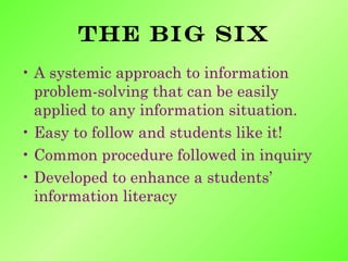A systemic approach to information problem-solving that can be easily applied to any information situation. Easy to follow and students like it! Common procedure followed in inquiry Developed to enhance a students’ information literacy The big six 