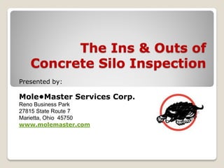 The Ins & Outs of
Concrete Silo Inspection
Presented by:
Mole•Master Services Corp.
Reno Business Park
27815 State Route 7
Marietta, Ohio 45750
www.molemaster.com
 