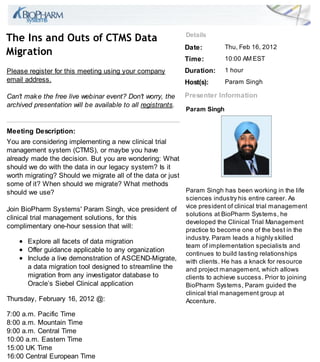 De ail
The In and O                  of CTMS Da a
                                                              Da e:         Thu, Feb 16, 2012
Mig a ion
                                                              Time:         10:00 AM EST
Please register for this meeting using your company           D a ion:      1 hour
email address.                                                Ho ( ):       Param Singh

Can't mak e the free live webinar event? Don't worr , the     P e en e Info ma ion
archived presentation will be available to all registrants.
                                                              Pa am Singh


Mee ing De c ip ion:
You are considering implementing a new clinical trial
management system (CTMS), or maybe you have
already made the decision. But you are wondering: What
should we do with the data in our legacy system? Is it
worth migrating? Should we migrate all of the data or just
some of it? When should we migrate? What methods
should we use?                                             Param Singh has been working in the life
                                                              sciences industry his entire career. As
Join BioPharm Systems' Param Singh, vice president of         vice president of clinical trial management
                                                              solutions at BioPharm Systems, he
clinical trial management solutions, for this
                                                              developed the Clinical Trial Management
complimentary one-hour session that will:
                                                              practice to become one of the best in the
                                                              industry. Param leads a highly skilled
       Explore all facets of data migration
                                                              team of implementation specialists and
       Offer guidance applicable to any organization
                                                              continues to build lasting relationships
       Include a live demonstration of ASCEND-Migrate,        with clients. He has a knack for resource
       a data migration tool designed to streamline the       and project management, which allows
       migration from any investigator database to            clients to achieve success. Prior to joining
       Oracle s Siebel Clinical application                   BioPharm Systems, Param guided the
                                                              clinical trial management group at
Thursday, February 16, 2012 @:                                Accenture.

7:00 a.m. Pacific Time
8:00 a.m. Mountain Time
9:00 a.m. Central Time
10:00 a.m. Eastern Time
15:00 UK Time
16:00 Central European Time
 