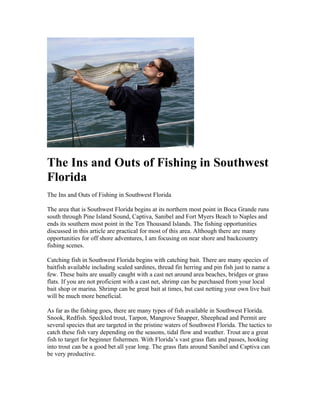The Ins and Outs of Fishing in Southwest
Florida
The Ins and Outs of Fishing in Southwest Florida

The area that is Southwest Florida begins at its northern most point in Boca Grande runs
south through Pine Island Sound, Captiva, Sanibel and Fort Myers Beach to Naples and
ends its southern most point in the Ten Thousand Islands. The fishing opportunities
discussed in this article are practical for most of this area. Although there are many
opportunities for off shore adventures, I am focusing on near shore and backcountry
fishing scenes.

Catching fish in Southwest Florida begins with catching bait. There are many species of
baitfish available including scaled sardines, thread fin herring and pin fish just to name a
few. These baits are usually caught with a cast net around area beaches, bridges or grass
flats. If you are not proficient with a cast net, shrimp can be purchased from your local
bait shop or marina. Shrimp can be great bait at times, but cast netting your own live bait
will be much more beneficial.

As far as the fishing goes, there are many types of fish available in Southwest Florida.
Snook, Redfish. Speckled trout, Tarpon, Mangrove Snapper, Sheephead and Permit are
several species that are targeted in the pristine waters of Southwest Florida. The tactics to
catch these fish vary depending on the seasons, tidal flow and weather. Trout are a great
fish to target for beginner fishermen. With Florida’s vast grass flats and passes, hooking
into trout can be a good bet all year long. The grass flats around Sanibel and Captiva can
be very productive.
 