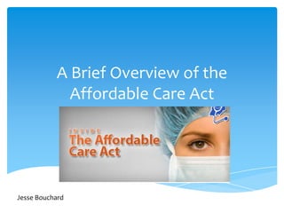 A Brief Overview of the Affordable Care Act Jesse Bouchard 