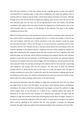 when the main character is at the train station, we see a red light go over his face, this could be
connoting that he is perhaps angry, or even more so dangerous; this makes the audience start to
question what he is doing or who he really is, which shows typical conventions of a horror. Although
through most of the film we see the orange/brown lighting, when the film nears the end and the
main character gets onto the train, we see the lighting become clear and realistic, this perhaps
connoting to the audience that the reality of what has happened has finally become clear to the
main character that he is insane, or just perhaps to the audience. This twist is also another
convention of a horror film.

When first introduced to the main character we firstly see that he is wearing a clean suite and rain
mac, which could be connoting to the audience that he is in control and sensible, or that he has
some sort of power, which fits into a horror convention as the main character usually has power
over the other characters. Then as the film goes on we start to become acquainted with the other
characters; the first ‘evil’ character we see is wearing a blood stained shit and holding a knife; this
could be signifying to the audience that he is dangerous and also a killer, putting the audience on
edge when watching the film. However, when the main character kills him, it becomes clear who
holds the power out of the two, which could be connoting to the audience that the main character
perhaps is scarier than the ‘evil’ characters. As the film goes on more of the ‘evil’ characters become
introduced, the weapons they carry become bigger and more dangerous, and end up back into the
main characters hands, this perhaps connoting to the audience that the main character is becoming
more dangerous and perhaps even the evil character. This then starts to make the audience
question what he is doing and also start to feel tense as to what will happen next; this again is
another convention of a horror film. To add to this, when the main character is walking away, we see
him looking up at the moon, this could be connoting that the moon has some sort of effect on him,
which makes the audience perhaps realise that he is the bad character.

Not only do the characters make the audience on edge when watching this short film, the setting
also adds to this. As soon as the film begins, we are shown many deserted streets and alleyways,
connoting to the audience that that something bad may happen, and puts the audience on edge
almost straight away. As the film goes on, it seems to be a repeated pattern that places are
destered, as we soon see the main character on a deserted train platform, this again puts the
audience on edge and connotes to them that something bad may be about to happen. However, as
he starts to run around the inside part of the train station, it almost looks as though it is an asylum,
which could be signifying to the audience that the main character is perhaps the delusional
character, this again makes the audience feel panicked and adds to the conventions of a horror film.
 