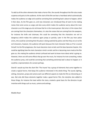 To add to all the other elements that make a horror film, the sounds throughout the film also create
suspense and panic to the audience. At the start of the film we hear a heartbeat which automatically
makes the audience on edge and could be connoting that something bad is about to happen, which
it then does. As the film goes on, and new characters are introduced they all seem to be making
noises that come across as angry and also scary which makes the audience worry about the main
character as at this stage you do not know that he is the insane person. Not only is it the noises that
are coming from the characters themselves, it is also the noises that are coming from the weapons,
for instance the knife and chainsaw; this could be connoting that the characters are evil or
dangerous which makes the audience again jumpy or panicky. Later in the film you hear police
sirens, this could be connoting that the place is being watched by police and that they are on to the
evil characters, however, the audience still panic because the main character hides as if he is scared
himself. As the film progresses, the music becomes more erratic and the bass becomes heavier, this
could be signifying how the main characters mind is erratic and he is becoming more mad as the film
goes on, this making the audience almost confused and want to know more about what is going on.
However, there are still some effects that go over the music, for instance he train screeching, makes
the audience jump, and could be connoting that something extremely bad is about to happen or it
could be a representation of a scream perhaps.

Overall I would say that the short film ‘The Insane’ has a group of elements that come together to
create a typical horror, that keeps the audience interested in the whole thing. The sound, lighting,
setting, characters, props and camera each use different aspects to make the film as interesting as it
was. Not only did these elements together make a good horror film, the storyline also added to
these things, for instance the twist within the story, created a great basis for the directors to get
inventive with things such as music, camera and settings.




Maddie Read
 