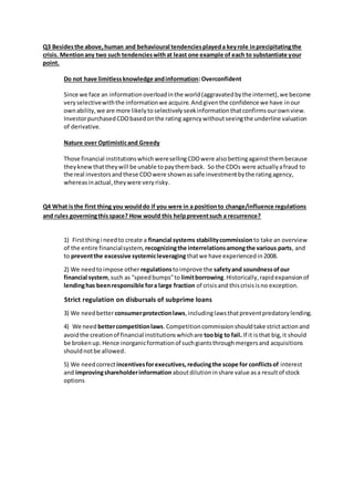 Q3 Besidesthe above,human and behavioural tendenciesplayeda keyrole inprecipitatingthe
crisis. Mentionany two such tendencieswithat least one example of each to substantiate your
point.
Do not have limitlessknowledge andinformation:Overconfident
Since we face an informationoverloadinthe world(aggravatedbythe internet),we become
veryselectivewiththe informationwe acquire.Andgiventhe confidence we have inour
ownability,we are more likelytoselectivelyseekinformationthatconfirmsourownview.
InvestorpurchasedCDObasedonthe rating agencywithoutseeingthe underline valuation
of derivative.
Nature over Optimisticand Greedy
Those financial institutionswhichweresellingCDOwere alsobettingagainstthembecause
theyknewthattheywill be unable topaythemback. So the CDOs were actuallyafraud to
the real investorsandthese CDOwere shownassafe investmentbythe ratingagency,
whereasinactual,theywere veryrisky.
Q4 What isthe first thing you woulddo if you were in a positionto change/influence regulations
and rules governingthisspace? How would this helppreventsuch a recurrence?
1) Firstthingi needto create a financial systems stabilitycommission to take an overview
of the entire financialsystem, recognizingthe interrelationsamongthe various parts, and
to preventthe excessive systemicleveraging thatwe have experiencedin2008.
2) We needtoimpose other regulationstoimprove the safetyand soundnessofour
financial system,such as "speedbumps"to limitborrowing.Historically,rapidexpansionof
lendinghas beenresponsible fora large fraction of crisisand thiscrisisisno exception.
Strict regulation on disbursals of subprime loans
3) We needbetterconsumerprotectionlaws,includinglawsthatpreventpredatorylending.
4) We need bettercompetitionlaws.Competitioncommissionshouldtake strictactionand
avoidthe creationof financial institutionswhichare toobig to fail. If it isthat big,it should
be brokenup.Hence inorganicformationof suchgiantsthroughmergersand acquisitions
shouldnotbe allowed.
5) We needcorrect incentivesforexecutives,reducingthe scope for conflictsof interest
and improvingshareholderinformation aboutdilutioninshare value asa resultof stock
options
 