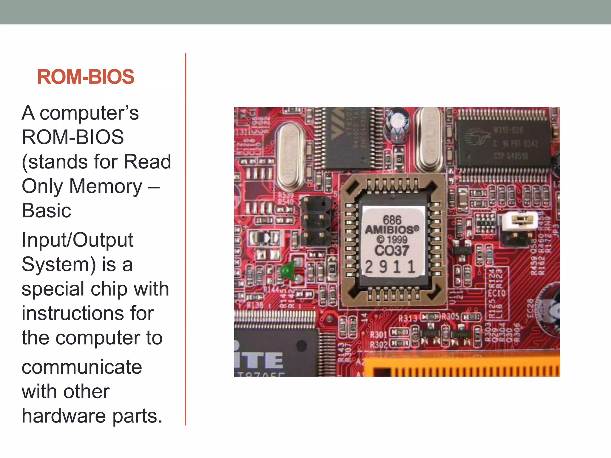 ROM-BIOS
A computer’s
ROM-BIOS
(stands for Read
Only Memory –
Basic
Input/Output
System) is a
special chip with
instructions for
the computer to
communicate
with other
hardware parts.