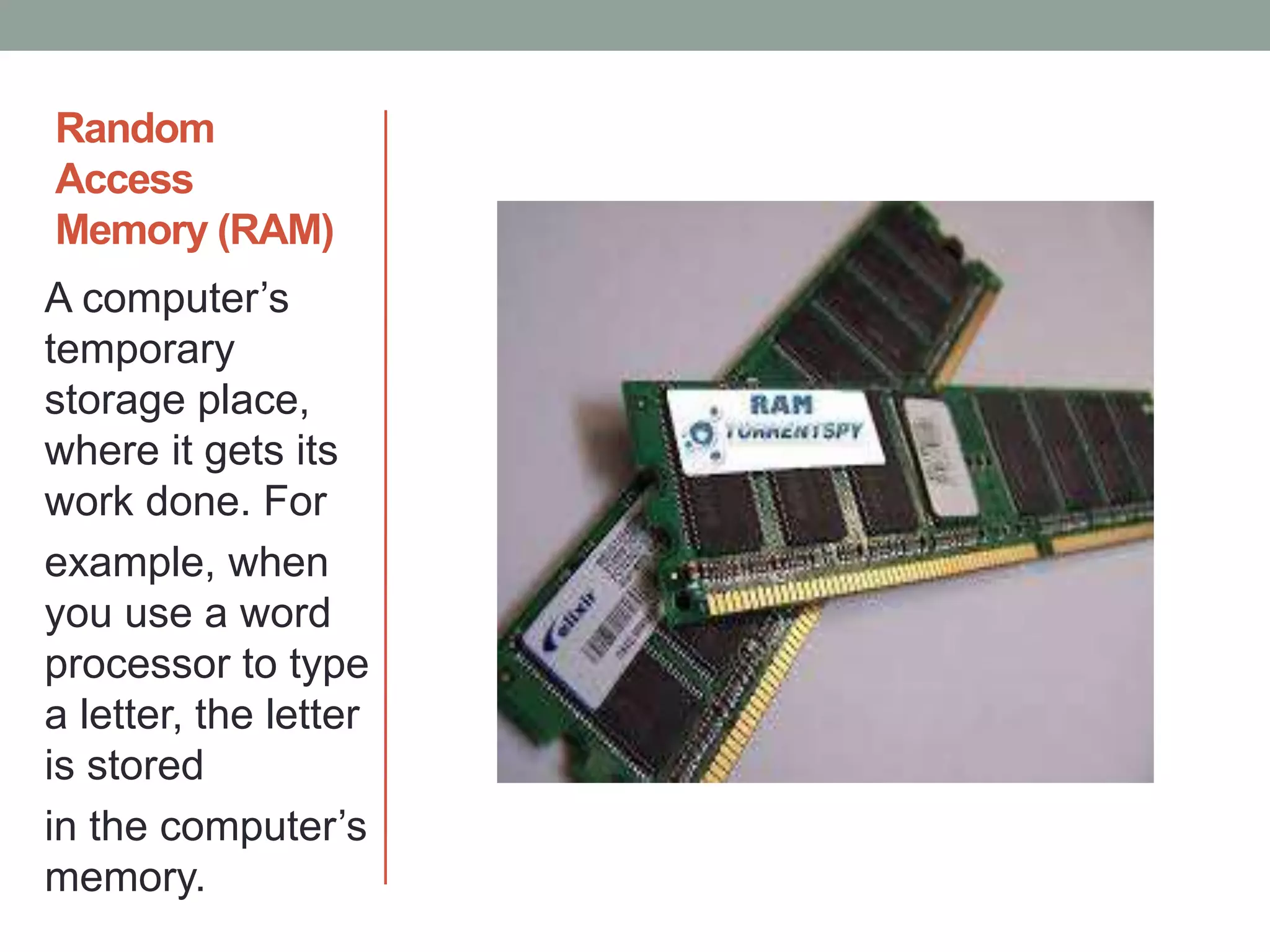 Random
Access
Memory (RAM)
A computer’s
temporary
storage place,
where it gets its
work done. For
example, when
you use a word
processor to type
a letter, the letter
is stored
in the computer’s
memory.