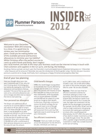18 Hyde Gardens
                                                                   Eastbourne BN21 4PT East Sussex
                                                                   01323 431 200 eastbourne@plummer-parsons.co.uk




                                                                  INSIDER



                                                                                                                             DEC
                                                                  2012
Welcome to your December
newsletter! With 2012 drawing
to a close, it’s a good time to
review your tax minimisation
plans. Could you be making better use
of the available personal and business
allowances to minimise your tax liability?                                            www.plummer-parsons.co.uk
While Christmas offers the perfect excuse to
catch up with friends and family, don’t neglect
your local market; we look at the ways your business could use the internet to keep in touch with
vital customers and suppliers in the run up to, and during, the holidays.
Avoiding a festive overload, we touch upon the Chancellor’s much-anticipated Autumn Statement taking place on 5 December
– what measures will he announce? December also sees the introduction of the EU gender ruling - find out why your insurance
premiums could be set to change. And finally, here’s wishing you a Happy Christmas and prosperous New Year.


End of year tax planning
Have you thought about your new            Child benefit changes                            to £11,280 in total, with a maximum of
year’s resolutions yet? If not, why not                                                     £5,640 in cash, into an ISA which offers
start thinking about minimising your       HMRC this month began issuing letters            tax relief on the income and gains. Junior
tax liability by making the most of the    to households that may be affected by            ISAs for under 18s are also available.
allowances and exemptions that are         changes due to come in on 7 January
available? The end of the tax year will    2013. Households with income of more             Business - There are now three tax
soon arrive, and some allowances are       than £60,000 are likely to lose all of           efficient investment schemes for
set to change and others lost so now is    their child benefit, while households            individuals seeking to invest in UK
the time to start planning.                with an income between £50,000                   businesses: the Enterprise Investment
                                           and £60,000 will be subject to a new             Scheme (EIS), the Venture Capital Trust
Your personal tax allowance                levied tax charge on their benefit.              (VCT) and the Seed EIS. As is usually the
                                           Furthermore, those who continue to               case, the higher the investment risk the
The 50 per cent additional rate of         receive the benefit and pay the tax              greater the tax advantages to be gained.
income tax on incomes above £150,000       charge will need to do so through                For example, the EIS offers 30 per cent tax
will reduce to 45 per cent on 6 April      self-assessment. We can help file                relief on large investments into growing
2013. For those who fall into the higher   self-assessment forms and may find               businesses and capital gains exemption
band, it may be beneficial to defer        legitimate ways to avoid losing all of           on shares after a qualifying period.
income from 2012/13 to 2013/14 where       your child benefit.                              Alternatively, the VCT offers the same rate
possible as this will save five per cent                                                    of tax relief on smaller investments as they
on the top slice of taxable earnings.      Tax efficient investments                        are made through a fund. The new SEIS
Elsewhere, those with incomes above                                                         offers a greater range of benefits providing
£100,000 will suffer a withdrawal of       Personal - Have you made use of your
                                                                                            investment is made into a smaller business
their personal allowance at a rate of £1   annual ISA allowance? For the 2012/13
                                                                                            at the start of trading.
for every £2 over this amount.             tax year, individuals can invest up

                 A vital part of our role is to make sure that you are keeping your tax liability to a minimum. A more
                 detailed guide can be found on our website, but please do not hesitate to contact us if you would like
                 to discuss any areas of end of year tax planning.
 