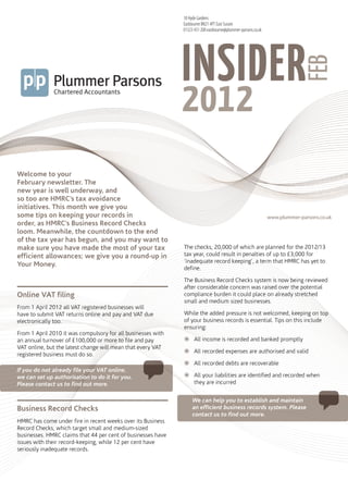 18 Hyde Gardens
                                                              Eastbourne BN21 4PT East Sussex
                                                              01323 431 200 eastbourne@plummer-parsons.co.uk




                                                              INSIDER
                                                                 plummerparsons




                                                                                                                            feb
                                                              2012
                                                                 insiderfeb2012




Welcome to your
February newsletter. The
new year is well underway, and
so too are HMRC’s tax avoidance
initiatives. This month we give you
some tips on keeping your records in                                                                           www.plummer-parsons.co.uk
order, as HMRC’s Business Record Checks
loom. Meanwhile, the countdown to the end
of the tax year has begun, and you may want to
make sure you have made the most of your tax                  The checks, 20,000 of which are planned for the 2012/13
efficient allowances; we give you a round-up in               tax year, could result in penalties of up to £3,000 for
                                                              ‘inadequate record keeping’, a term that HMRC has yet to
Your Money.
                                                              define.

                                                              The Business Record Checks system is now being reviewed
                                                              after considerable concern was raised over the potential
Online VAT filing                                             compliance burden it could place on already stretched
                                                              small and medium sized businesses.
From 1 April 2012 all VAT registered businesses will
have to submit VAT returns online and pay and VAT due         While the added pressure is not welcomed, keeping on top
electronically too.                                           of your business records is essential. Tips on this include
                                                              ensuring:
From 1 April 2010 it was compulsory for all businesses with
an annual turnover of £100,000 or more to file and pay        žžAll income is recorded and banked promptly
VAT online, but the latest change will mean that every VAT
                                                              žžAll recorded expenses are authorised and valid
registered business must do so.
                                                              žžAll recorded debts are recoverable
If you do not already file your VAT online,
we can set up authorisation to do it for you.                 žžAll your liabilities are identified and recorded when
Please contact us to find out more.                             they are incurred


                                                                   We can help you to establish and maintain
Business Record Checks                                             an efficient business records system. Please
                                                                   contact us to find out more.
HMRC has come under fire in recent weeks over its Business
Record Checks, which target small and medium-sized
businesses. HMRC claims that 44 per cent of businesses have
issues with their record-keeping, while 12 per cent have
seriously inadequate records.
 