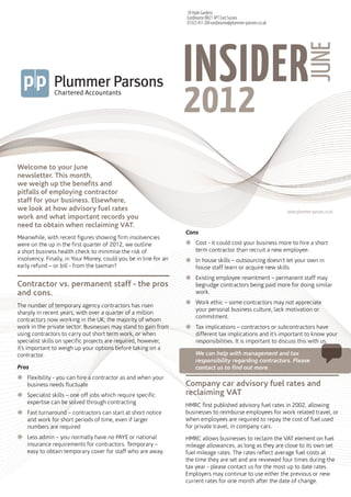 18 Hyde Gardens
                                                                  Eastbourne BN21 4PT East Sussex
                                                                  01323 431 200 eastbourne@plummer-parsons.co.uk




                                                                  INSIDER
                                                                    <<Company File Name>>




                                                                                                                            JUNE
                                                                  2012
                                                                    <<PDF Description 3>>




Welcome to your June
newsletter. This month,
we weigh up the benefits and
pitfalls of employing contractor
staff for your business. Elsewhere,
we look at how advisory fuel rates                                                                                 www.plummer-parsons.co.uk
work and what important records you
need to obtain when reclaiming VAT.
                                                                  Cons
Meanwhile, with recent figures showing firm insolvencies
were on the up in the first quarter of 2012, we outline           žžCost - it could cost your business more to hire a short
a short business health check to minimise the risk of               term contractor than recruit a new employee.
insolvency. Finally, in Your Money, could you be in line for an   žžIn house skills – outsourcing doesn’t let your own in
early refund – or bill - from the taxman?                           house staff learn or acquire new skills
                                                                  žž	 xisting employee resentment – permanent staff may
                                                                    E
Contractor vs. permanent staff - the pros                           begrudge contractors being paid more for doing similar
and cons.                                                           work.
                                                                  žžWork ethic – some contractors may not appreciate
The number of temporary agency contractors has risen
                                                                    your personal business culture, lack motivation or
sharply in recent years, with over a quarter of a million
                                                                    commitment.
contractors now working in the UK; the majority of whom
work in the private sector. Businesses may stand to gain from     žžTax implications – contractors or subcontractors have
using contractors to carry out short term work, or when             different tax implications and it’s important to know your
specialist skills on specific projects are required, however,       responsibilities. It is important to discuss this with us.
it’s important to weigh up your options before taking on a
contractor.                                                           We can help with management and tax
                                                                      responsibility regarding contractors. Please
Pros                                                                  contact us to find out more.
žžFlexibility - you can hire a contractor as and when your
  business needs fluctuate                                        Company car advisory fuel rates and
žžSpecialist skills – one off jobs which require specific         reclaiming VAT
  expertise can be solved through contracting                     HMRC first published advisory fuel rates in 2002, allowing
žžFast turnaround – contractors can start at short notice         businesses to reimburse employees for work related travel, or
  and work for short periods of time, even if larger              when employees are required to repay the cost of fuel used
  numbers are required                                            for private travel, in company cars.
žžLess admin – you normally have no PAYE or national              HMRC allows businesses to reclaim the VAT element on fuel
  insurance requirements for contractors. Temporary –             mileage allowances, as long as they are close to its own set
  easy to obtain temporary cover for staff who are away.          fuel mileage rates. The rates reflect average fuel costs at
                                                                  the time they are set and are reviewed four times during the
                                                                  tax year - please contact us for the most up to date rates.
                                                                  Employers may continue to use either the previous or new
                                                                  current rates for one month after the date of change.
 