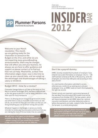 18 Hyde Gardens
                                                                  Eastbourne BN21 4PT East Sussex
                                                                  01323 431 200 eastbourne@plummer-parsons.co.uk




                                                                  INSIDER
                                                                     plummerparsons




                                                                                                                                MAR
                                                                  2012
                                                                     insidermar2012




Welcome to your March
newsletter. This month
we are getting ready for the
Chancellor to announce the
Budget on the 21st, and while we are
not expecting many groundbreaking                                                                                  www.plummer-parsons.co.uk
announcements, there may be changes
that will affect you and your business. As
always we are here to offer guidance and
support so please contact us to find out                          Don’t be a payroll dummy
how we can help. Meanwhile, as Real Time
                                                                  HMRC recently revealed that hundreds of employers have
Information edges closer, now is the time to                      entered inaccurate information on employer returns – 128
clean up your payroll data, and we weigh up                       staff had been entered as Mr, Ms or Mrs Dummy, while 40
the advantages and disadvantages of taking a                      employees are more than 200 years old according to their
salary or dividend.                                               date of birth!

                                                                  It is vital that the information submitted is correct,
Budget 2012 – time for a review?                                  otherwise you could end up wasting yours and your
                                                                  employees’ time, as HMRC needs to match the employee to
Chancellor George Osborne will take to the stand on 21st          the right tax records.
March to deliver the Budget 2012. He faces a difficult task,
as the next general election is not far away, and there is very   Correct records are important, particularly because of
little room for fiscal manoeuvre.                                 the new Real Time Information (RTI) system that will be
                                                                  compulsory from October 2013. The new system, which
There is no denying we are living in tough economic times,        will require employers to tell HMRC about tax, national
and while there is only so much the Government can and            insurance contributions, and other deductions when or
will do, we are here to help you and make sure that you are       before the payments are made, instead of after the end of
doing everything you can to remain strong and succeed.            the tax year, is currently being tested.
Whatever happens in the Budget, it serves as a timely
reminder to review your business plans and ensure that you             If we do your payroll, please ensure that all
are making the most of the tax breaks that are available.              information provided is accurate and up to date.
                                                                       Or, if you would like help with your payroll,
We will have a full report on the Budget                               please contact us for more information.
available the day after it has been announced
– please contact us if you would like to receive
a copy and to find out how we can help you.
 