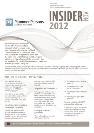 18 Hyde Gardens
                                                                 Eastbourne BN21 4PT East Sussex
                                                                 01323 431 200 eastbourne@plummer-parsons.co.uk




                                                                INSIDER



                                                                                                                                NOV
                                                                2012
Welcome to your November
Insider. This month we take
a look at what you need to do
now to prepare for the start of Real
Time Information (RTI) in April next
year. And as the temperature drops and
thoughts turn to the festive period, we give                                                                       www.plummer-parsons.co.uk
a brief overview of some of the tax reliefs that
are available for the Christmas season – have you
planned your staff party yet?
Elsewhere, HMRC shines its spotlight onto ‘direct sellers’; in its new campaign targeting those who sell goods without
the need of a shop. Finally in Your Money, we explore the end to the default retirement age, and the option to continue
working into your later years.


Real Time Information – are you ready?
There are now less than                   matched to data held by HMRC,                         žžThe way you record working
six months until almost all               so any discrepancies could be                           patterns

                                                                                                žžThe way you report new
employers and pension providers           rejected.
must report their payroll
information to HMRC on or                 Align your data to HMRC’s                               starters and leavers

                                                                                                žžThe way you report company
before every payday.
                                          Before you can start reporting in
To be able to comply with the             real time you will need to send                         cars

                                                                                                žžThe way you report at the
new system there are a number             HMRC information about every
of measures that you as a                 employee that’s worked for you
                                                                                                  year-end.
business will need to take. These         in the current tax year (even if
include:                                  they have already left). Your
                                                                                                Ensure you are using RTI
                                          information and software will
Ensuring employee data is                 need to be up to date before you                      compatible software
correct and complete                      can do this.                                          If we do your payroll you will not
                                                                                                have to worry about this, but if
It is vital that the information          Changing internal                                     you are using payroll software
you hold on your employees is             processes                                             you will need to ensure it is
accurate and up to date for Real
                                                                                                compatible with RTI.
Time PAYE to function effectively.        There will need to be a number
The data held by you will be              of changes, including:


            We can help you to prepare and get ready for RTI, please contact us to find out how.
 