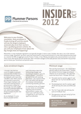 18 Hyde Gardens
                                                                 Eastbourne BN21 4PT East Sussex
                                                                 01323 431 200 eastbourne@plummer-parsons.co.uk




                                                                INSIDER



                                                                                                                               OCT
                                                                2012
Welcome to your October
newsletter. Auto-enrolment is
finally kicking off and this month
will see the largest employers
automatically enrol their workers
into a qualifying pension scheme. Do
you and your employees know about the                                                                             www.plummer-parsons.co.uk
big changes that are happening?
Meanwhile, as new employee regulations are typically brought in twice a year, October also sees a rise in the national
minimum wage. Elsewhere, we touch upon the Government’s initial announcement of a new state backed business bank
as a solution to SMEs struggling to access finance. Finally, in Your Money, we explore why auto-enrolment is just one of
many issues altering the pension landscape; other imminent changes to the state pension and child benefit may prompt
you to review your retirement and pension plans.



Auto-enrolment begins                                                           Minimum wage
                                                                                The Low Pay Commission - the independent
1 October sees the first            with information about the                  advisory body to the Government - reviews
round of eligible employees         forthcoming changes, yet                    the national minimum wage according to
automatically enrolled into a       according to research, up to 10             inflation on an annual basis. The rates that
workplace pension scheme,           million workers – around 52                 come into force from 1 October 2012 are:
                                                                                žžThe adult rate for workers aged 21 and
as employers with more than         per cent of the UK’s working
120,000 in their PAYE scheme        population - are unaware of the
are required to auto-enrol.         new rules which will see both                 above will rise 11p from £6.08 to £6.19
These larger employers will         the employer and employee                     per hour
have been working hard to           contributing towards a pension.             žžThe development rate for workers aged
put provisions in place for                                                       18-20 will stay the same at £4.98 to per
the change, but with smaller        It’s important to be up to speed
                                    on your duties as an employer                 hour
businesses gradually following
suit, what is your business         regarding auto-enrolment,                   žžThe 16-17 year olds rate will stay the
doing to prepare for the new        put provisions in place, and                  same at £3.68 per hour
                                    inform your staff about what
                                                                                žžThe apprentice rate will rise by 5p from
legislation?
                                    is happening, or you could risk
As an employer, it is your          significant penalties.                        £2.60 to £2.65 per hour.
duty to provide workers

                                                                                     We can help with
                                                                                     employee issues and PAYE.
         We can help you with your auto-enrolment duties and                         Please talk to us to find
         communicate with employees.                                                 out more.
 