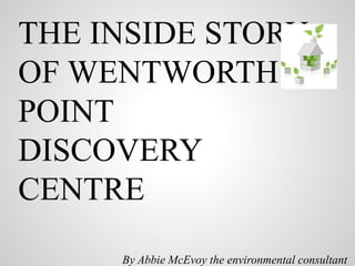 THE INSIDE STORY
OF WENTWORTH
POINT
DISCOVERY
CENTRE
By Abbie McEvoy the environmental consultant
 