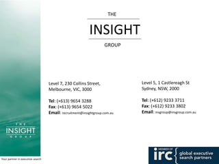 Your partner in executive search
Level 7, 230 Collins Street,
Melbourne, VIC, 3000
Tel: (+613) 9654 3288
Fax: (+613) 9654 5022
Email: recruitment@insightgroup.com.au
Level 5, 1 Castlereagh St
Sydney, NSW, 2000
Tel: (+612) 9233 3711
Fax: (+612) 9233 3802
Email: insgroup@insgroup.com.au
THE
INSIGHT
GROUP
 