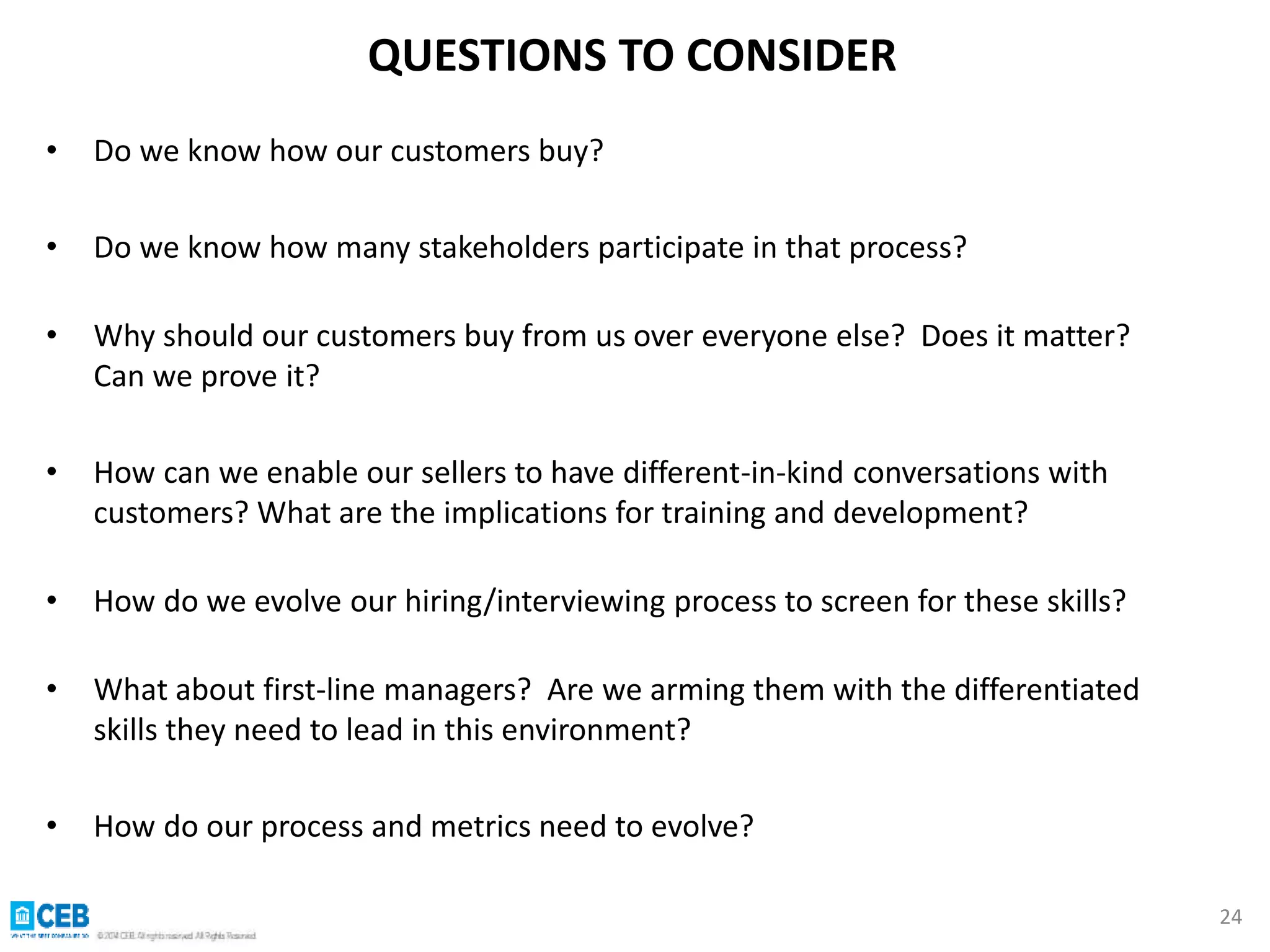 • Do we know how our customers buy? 
• Do we know how many stakeholders participate in that process? 
• Why should our customers buy from us over everyone else? Does it matter? 
Can we prove it? 
• How can we enable our sellers to have different-in-kind conversations with 
customers? What are the implications for training and development? 
• How do we evolve our hiring/interviewing process to screen for these skills? 
• What about first-line managers? Are we arming them with the differentiated 
skills they need to lead in this environment? 
• How do our process and metrics need to evolve? 
24 
QUESTIONS TO CONSIDER 
 