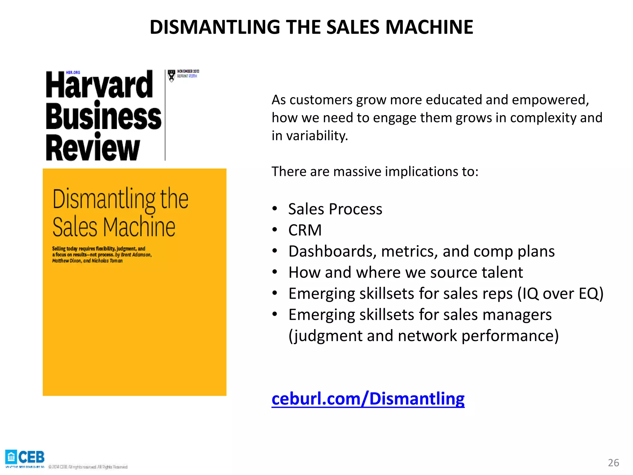 26 
DISMANTLING THE SALES MACHINE 
As customers grow more educated and empowered, 
how we need to engage them grows in complexity and 
in variability. 
There are massive implications to: 
• Sales Process 
• CRM 
• Dashboards, metrics, and comp plans 
• How and where we source talent 
• Emerging skillsets for sales reps (IQ over EQ) 
• Emerging skillsets for sales managers 
(judgment and network performance) 
ceburl.com/Dismantling 
 