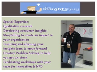 Special Expertise:
Qualitative research
Developing consumer insights
Storytelling to create an impact in
your organization
Inspiring and aligning your
insights team to move forward
Creative Problem Solving to help
you get un-stuck
Facilitating workshops with your
team for innovation & NPD
 