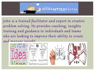 John is a trained facilitator and expert in creative
problem solving. He provides coaching, insights
training and guidance to individuals and teams
who are looking to improve their ability to create
and manage insight.
 