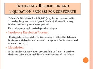 INSOLVENCY RESOLUTION AND
LIQUIDATION PROCESS FOR CORPORATE
If the default is above Rs. 1,00,000 (may be increase up to Rs.
1core by the government, by notification), the creditor may
initiate insolvency resolution process
The codes proposed two independent stages:
 Insolvency Resolution Process:
• During which financial creditors assess whether the debtor’s
business is viable to continue and the options for its rescue and
resurrection: and
 Liquidation:
• If the insolvency resolution process fails or financial creditor
decide to wind down and distribute the assets of the debtor
 