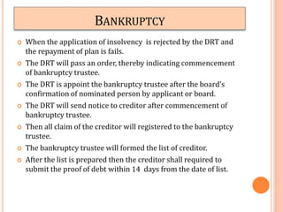 BANKRUPTCY
 When the application of insolvency is rejected by the DRT and
the repayment of plan is fails.
 The DRT will pass an order, thereby indicating commencement
of bankruptcy trustee.
 The DRT is appoint the bankruptcy trustee after the board’s
confirmation of nominated person by applicant or board.
 The DRT will send notice to creditor after commencement of
bankruptcy trustee.
 Then all claim of the creditor will registered to the bankruptcy
trustee.
 The bankruptcy trustee will formed the list of creditor.
 After the list is prepared then the creditor shall required to
submit the proof of debt within 14 days from the date of list.
 