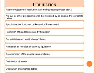 LIQUIDATION
After the rejection of resolution plan the liquidation process start :
No suit or other proceeding shall be instituted by or against the corporate
debtor
Appointment of liquidator or Resolution Professional
Formation of liquidation estate by liquidator
Consolidation and verification of claims
Admission or rejection of claim by liquidation
Determination of the assets value of claims
Distribution of assets
Dissolution of corporate debtor
 