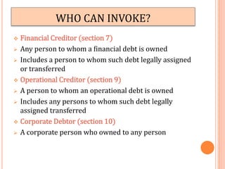 WHO CAN INVOKE?
 Financial Creditor (section 7)
 Any person to whom a financial debt is owned
 Includes a person to whom such debt legally assigned
or transferred
 Operational Creditor (section 9)
 A person to whom an operational debt is owned
 Includes any persons to whom such debt legally
assigned transferred
 Corporate Debtor (section 10)
 A corporate person who owned to any person
 
