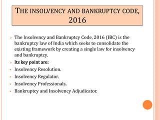 THE INSOLVENCY AND BANKRUPTCY CODE,
2016
 The Insolvency and Bankruptcy Code, 2016 (IBC) is the
bankruptcy law of India which seeks to consolidate the
existing framework by creating a single law for insolvency
and bankruptcy.
 Its key point are:
 Insolvency Resolution.
 Insolvency Regulator.
 Insolvency Professionals.
 Bankruptcy and Insolvency Adjudicator.
 