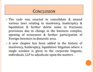 CONCLUSION
 The code was enacted to consolidate & amend
various laws relating to insolvency, bankruptcy &
liquidation & further delete some in fructuous
provisions due to change in the business complex,
opening of economies & further participation of
Foreign Investors in domestic area.
 A new chapter has been added in the history of
insolvency, bankruptcy, liquidation litigation where a
single window is given to the corporate litigants,
individuals, LLP to adjudicate upon the matters .
 