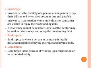  Insolvency:
 Insolvency is the inability of a person or companies to pay
their bills as and when they becomes due and payable.
 Insolvency is a situation where individuals or companies
are unable to repay their outstanding debt.
 If insolvency cannot be resolved, assets of the debtor may
be sold to raise money, and repay the outstanding debt.
 Bankruptcy :
 Bankruptcy is when a person or company is legally
declared incapable of paying their due and payable bills.
 Liquidation:
 Liquidation is the process of winding up a corporation or
incorporated entity.
 