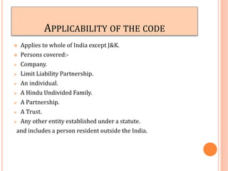APPLICABILITY OF THE CODE
 Applies to whole of India except J&K.
 Persons covered:-
 Company.
 Limit Liability Partnership.
 An individual.
 A Hindu Undivided Family.
 A Partnership.
 A Trust.
 Any other entity established under a statute.
and includes a person resident outside the India.
 