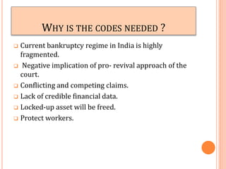 WHY IS THE CODES NEEDED ?
 Current bankruptcy regime in India is highly
fragmented.
 Negative implication of pro- revival approach of the
court.
 Conflicting and competing claims.
 Lack of credible financial data.
 Locked-up asset will be freed.
 Protect workers.
 
