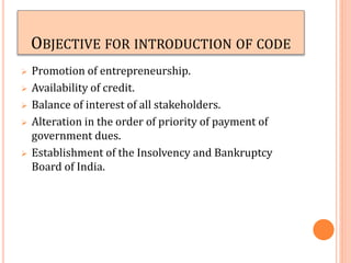 OBJECTIVE FOR INTRODUCTION OF CODE
 Promotion of entrepreneurship.
 Availability of credit.
 Balance of interest of all stakeholders.
 Alteration in the order of priority of payment of
government dues.
 Establishment of the Insolvency and Bankruptcy
Board of India.
 