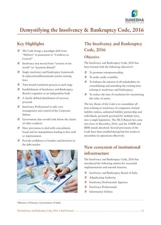 The Insolvency and Bankruptcy Code, 2016: A Step Forward
Demystifying the Insolvency & Bankruptcy Code, 2016
11
8
Ministry of Finance, Government of India
Key Highlights
The Code brings a paradigm shift from
“Debtors” in possession to “Creditors in
Control”
Insolvency test moved from “erosion of net
worth” to “payment default”
Single insolvency and bankruptcy framework.
It replaces/modiﬁes/amends certain existing
laws.
Time bound resolution process at each stage
Establishment of Insolvency and Bankruptcy
Board-a regulator as an independent body
A clearly deﬁned distribution of recovery
proceeds
Insolvency Professional to take over
management and control of the Corporate
Debtor
Government dues would rank below the claims
of other creditors
Have provisions to deal with concealment,
fraud and /or manipulation leading to ﬁne and/
or imprisonment
Provide conﬁdence to Lenders and Investors in
the debt market
The Insolvency and Bankruptcy
Code, 2016
Objective
The Insolvency and Bankruptcy Code, 2016 has
been formed with the following objectives8
:
To promote entrepreneurship;
To make credit available;
To balance the interest of all stakeholders by
consolidating and amending the existing laws
relating to insolvency and bankruptcy;
To reduce the time of resolution for maximizing
the value of assets.
The key theme of the Code is to consolidate all
laws relating to insolvency of companies, limited
liability entities, unlimited liability partnership and
individuals, presently governed by multiple laws,
into a single legislation. The SICA Repeal Act came
into force in December, 2016, and the AAIFR and
BIFR stands dissolved. Several provisions of the
Code have been notiﬁed during last few weeks to
streamline its operations effectively.
New ecosystem of institutional
infrastructure
The Insolvency and Bankruptcy Code, 2016 has
introduced the following entities for successful
implementation and smooth function.
Insolvency and Bankruptcy Board of India
Adjudicating Authority
Insolvency Professionals Agencies
Insolvency Professionals
Information Utilities
 