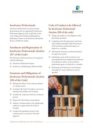The Insolvency and Bankruptcy Code, 2016: A Step Forward 13
Insolvency Professionals
Insolvency Professionals are those licensed
professionals who are appointed by Insolvency
Professional Agencies who would take on the
roles of Resolution Professional/Liquidator/
bankruptcy Trustee in the Insolvency Resolution
Process of different entities.
Enrolment and Registration of
Insolvency Professionals (Section
207 of the Code)
The Insolvency Professional has to be registered
with the following:
Insolvency Professional Agency
Insolvency and Bankruptcy Board of India
Functions and Obligations of
Insolvency Professionals (Section
208 of the Code)
Manage the affairs of the corporate debtors
as a going concern
Constitute the Code of Conduct, convene its
meetings and conduct such meetings
Conduct the corporate insolvency resolution
process
Prepare the information memorandum
Submit a resolution plan to the adjudicating
authority as approved by the Code of
Conduct
Conduct the liquidation process if the
resolution plan is rejected or fails after
approval
Code of Conduct to be followed
by Insolvency Professional
(Section 208 of the code)
Taking reasonable care and diligence while
performing his duties
Complying with all requirements and terms
and conditions speciﬁed under the bye-laws
of the insolvency professional agency of
which he is a member.
Allowing the insolvency professional agency
to inspect his records
Submitting a copy of the records of every
proceeding before the Adjudicating Authority
to the Board as well as to the insolvency
professional agency of which he is a member
Performing such functions in such manner
and subject to such conditions as may be
speciﬁed.
 