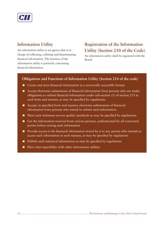 The Insolvency and Bankruptcy Code, 2016: A Step Forward14
Information Utility
An information utility is an agency that is in
charge of collecting, collating and disseminating
ﬁnancial information. The business of the
information utility is primarily concerning
ﬁnancial information.
Registration of the Information
Utility (Section 210 of the Code)
An information utility shall be registered with the
Board
Obligations and Functions of Information Utility (Section 214 of the code)
Create and store ﬁnancial information in a universally accessible format.
Accept electronic submissions of ﬁnancial information from persons who are under
obligations to submit ﬁnancial information under sub-section (1) of section 215 in
such form and manner, as may be speciﬁed by regulations.
Accept, in speciﬁed form and manner, electronic submissions of ﬁnancial
information from persons who intend to submit such information.
Meet such minimum service quality standards as may be speciﬁed by regulations.
Get the information received from various persons, authenticated by all concerned
parties before storing such information
Provide access to the ﬁnancial information stored by it to any person who intends to
access such information in such manner, as may be speciﬁed by regulations
Publish such statistical information as may be speciﬁed by regulations
Have inter-operability with other information utilities
 