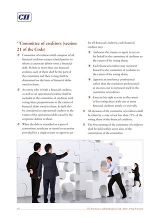 The Insolvency and Bankruptcy Code, 2016: A Step Forward18
11
Committee of creditors (section
21 of the Code)
Committee of creditors shall comprise of all
ﬁnancial creditors except related parties to
whom a corporate debtor owes a ﬁnancial
debt. If there is more than one ﬁnancial
creditor, each of them shall be the part of
the committee and their voting shall be
determined on the basis of ﬁnancial debts
owed to them.
An entity who is both a ﬁnancial creditor,
as well as an operational creditor shall be
included in the committee of creditors with
voting share proportionate to the extent of
ﬁnancial debts owed to them. It shall also
be considered as operational creditor to the
extent of the operational debt owed by the
corporate debtor to them.
When the debt is extended as a part of
consortium, syndicate or issued as securities
provided for a single trustee or agent to act
for all ﬁnancial creditors, each ﬁnancial
creditor may -
Authorise the trustee or agent to act on
his behalf in the committee of creditors to
the extent of his voting share;
Each ﬁnancial creditor may represent
himself in the committee of creditors to
the extent of his voting share;
Appoint an insolvency professional
(other than the resolution professional)
at its own cost to represent itself in the
committee of creditors
Exercise his right to vote to the extent
of his voting share with one or more
ﬁnancial creditors jointly or severally.
All decision of the committee of creditors shall
be taken by a vote of not less than 75% of the
voting share of the ﬁnancial creditors.
The ﬁrst meeting of the committee of creditors
shall be held within seven days of the
constitution of the committee.
 