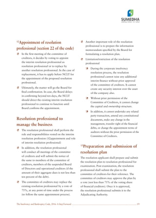 The Insolvency and Bankruptcy Code, 2016: A Step Forward 19
12
Appointment of resolution
professional (section 22 of the code)
In the ﬁrst meeting of the committee of
creditors, it decides by voting to appoint
the interim resolution professional as
resolution professional or to replace by
another resolution professional. In the case of
replacement, it has to apply before NCLT for
the appointment of the proposed resolution
professional.
Ultimately, the matter will go the Board for
ﬁnal conﬁrmation. In case, the Board delays
in conﬁrming beyond ten days, the NCLT
should direct the existing interim resolution
professional to continue to function until
Board conﬁrms the appointment.
Resolution professional to
manage the business
The resolution professional shall perform the
role and responsibilities vested on the interim
resolution profession (12appointment and role
of interim resolution professional)
In addition, the resolution professional
will conduct all meetings of the committee
of creditors and will submit the notice of
the same to members of the committee of
creditors, members of the suspended Board
of Directors and operational creditors (if the
amount of their aggregate dues is not less than
ten percent of the debt).
The committee of creditors may replace the
existing resolution professional by a vote of
75%, at any point of time under the process
(to follow the same appointment process).
Another important role of the resolution
professional is to prepare the information
memorandum speciﬁed by the Board for
formulating a resolution plan.
Limitation/restriction of the resolution
professional
During the corporate insolvency
resolution process, the resolution
professional cannot raise any additional
interim ﬁnance without prior approval
of the committee of creditors. It cannot
create any security interest over the asset
of the company also.
Without prior permission of the
Committee of Creditors, it cannot change
the capital and ownership structure.
In addition, it cannot undertake any related
party transaction, amend any constitutional
documents, make any change in the
management, transfer right of the ﬁnancial
debts, or change the appointment terms of
auditors without the prior permission of the
Committee of Creditors.
13
Preparation and submission of
resolution plan
The resolution applicant shall prepare and submit
the resolution plan to resolution professional for
examination. Post examination, the resolution
professional shall submit the plan to the
committee of creditors for their reference. The
committee of creditors may approve the plan by
a vote (not less than 75% of the voting share
of ﬁnancial creditors). Once it is approved,
the resolution professional submits it to the
Adjudicating Authority.
 