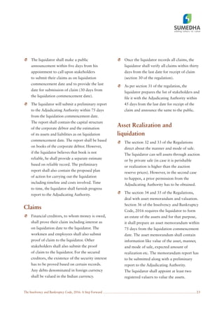 The Insolvency and Bankruptcy Code, 2016: A Step Forward 23
The liquidator shall make a public
announcement within five days from his
appointment to call upon stakeholders
to submit their claims as on liquidation
commencement date and to provide the last
date for submission of claim (30 days from
the liquidation commencement date).
The liquidator will submit a preliminary report
to the Adjudicating Authority within 75 days
from the liquidation commencement date.
The report shall contain the capital structure
of the corporate debtor and the estimation
of its assets and liabilities as on liquidation
commencement date. The report shall be based
on books of the corporate debtor. However,
if the liquidator believes that book is not
reliable, he shall provide a separate estimate
based on reliable record. The preliminary
report shall also contain the proposed plan
of action for carrying out the liquidation
including timeline and costs involved. Time
to time, the liquidator shall furnish progress
report to the Adjudicating Authority.
Claims
Financial creditors, to whom money is owed,
shall prove their claim including interest as
on liquidation date to the liquidator. The
workmen and employees shall also submit
proof of claim to the liquidator. Other
stakeholders shall also submit the proof
of claim to the liquidator. For the secured
creditors, the existence of the security interest
has to be proved based on certain records.
Any debts denominated in foreign currency
shall be valued in the Indian currency.
Once the liquidator records all claims, the
liquidator shall verify all claims within thirty
days from the last date for receipt of claim
(section 30 of the regulation).
As per section 31 of the regulation, the
liquidator prepares the list of stakeholders and
file it with the Adjudicating Authority within
45 days from the last date for receipt of the
claim and announce the same to the public.
Asset Realization and
liquidation
The section 32 and 33 of the Regulations
direct about the manner and mode of sale.
The liquidator can sell assets through auction
or by private sale (in case it is perishable
or realization is higher than the auction
reserve prices). However, in the second case
to happen, a prior permission from the
Adjudicating Authority has to be obtained.
The section 34 and 35 of the Regulations,
deal with asset memorandum and valuation.
Section 36 of the Insolvency and Bankruptcy
Code, 2016 requires the liquidator to form
an estate of the assets and for that purpose,
it shall prepare an asset memorandum within
75 days from the liquidation commencement
date. The asset memorandum shall contain
information like value of the asset, manner,
and mode of sale, expected amount of
realization etc. The memorandum report has
to be submitted along with a preliminary
report to the Adjudicating Authority.
The liquidator shall appoint at least two
registered valuers to value the assets.
 