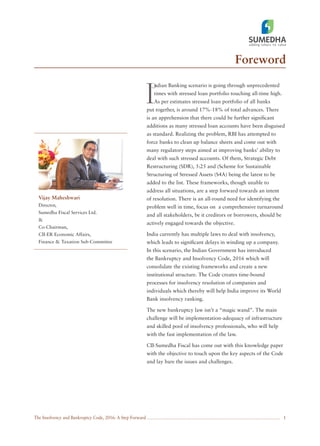 The Insolvency and Bankruptcy Code, 2016: A Step Forward
Foreword
1
I
ndian Banking scenario is going through unprecedented
times with stressed loan portfolio touching all-time high.
As per estimates stressed loan portfolio of all banks
put together, is around 17%-18% of total advances. There
is an apprehension that there could be further signiﬁcant
additions as many stressed loan accounts have been disguised
as standard. Realizing the problem, RBI has attempted to
force banks to clean up balance sheets and come out with
many regulatory steps aimed at improving banks’ ability to
deal with such stressed accounts. Of them, Strategic Debt
Restructuring (SDR), 5:25 and (Scheme for Sustainable
Structuring of Stressed Assets (S4A) being the latest to be
added to the list. These frameworks, though unable to
address all situations, are a step forward towards an intent
of resolution. There is an all-round need for identifying the
problem well in time, focus on a comprehensive turnaround
and all stakeholders, be it creditors or borrowers, should be
actively engaged towards the objective.
India currently has multiple laws to deal with insolvency,
which leads to signiﬁcant delays in winding up a company.
In this scenario, the Indian Government has introduced
the Bankruptcy and Insolvency Code, 2016 which will
consolidate the existing frameworks and create a new
institutional structure. The Code creates time-bound
processes for insolvency resolution of companies and
individuals which thereby will help India improve its World
Bank insolvency ranking.
The new bankruptcy law isn’t a “magic wand”. The main
challenge will be implementation-adequacy of infrastructure
and skilled pool of insolvency professionals, who will help
with the fast implementation of the law.
CII-Sumedha Fiscal has come out with this knowledge paper
with the objective to touch upon the key aspects of the Code
and lay bare the issues and challenges.
Vijay Maheshwari
Director,
Sumedha Fiscal Services Ltd.
&
Co-Chairman,
CII-ER Economic Affairs,
Finance & Taxation Sub-Committee
 